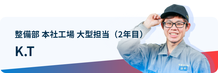 整備部 本社工場 大型担当（2年目） K.T